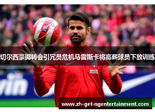 切尔西豪掷转会引冗员危机马雷斯卡将高薪球员下放训练